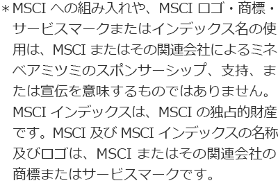 ＊MSCIへの組み入れや、MSCI ロゴ・商標・サービスマークまたはインデックス名の使用は、MSCI またはその関連会社によるミネベアミツミのスポンサーシップ、支持、または宣伝を意味するものではありません。MSCI インデックスは、MSCI の独占的財産です。MSCI 及び MSCI インデックスの名称及びロゴは、MSCI またはその関連会社の商標またはサービスマークです。