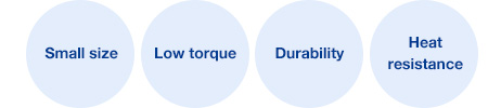 Small size, Low torque, Durability, Heat resistance